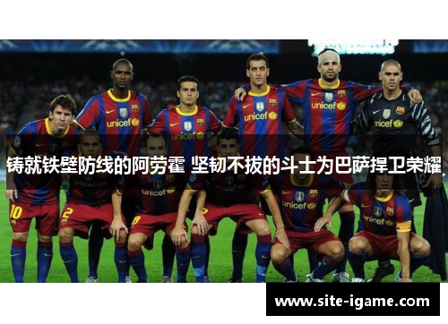 铸就铁壁防线的阿劳霍 坚韧不拔的斗士为巴萨捍卫荣耀