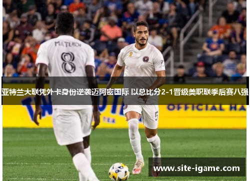 亚特兰大联凭外卡身份逆袭迈阿密国际 以总比分2-1晋级美职联季后赛八强