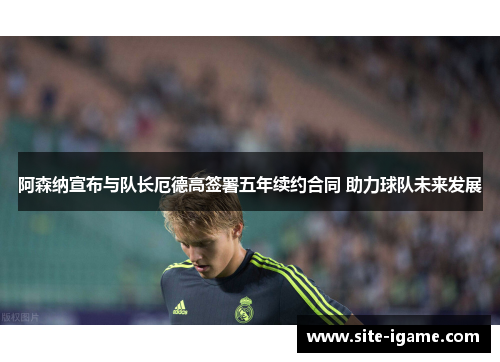 阿森纳宣布与队长厄德高签署五年续约合同 助力球队未来发展