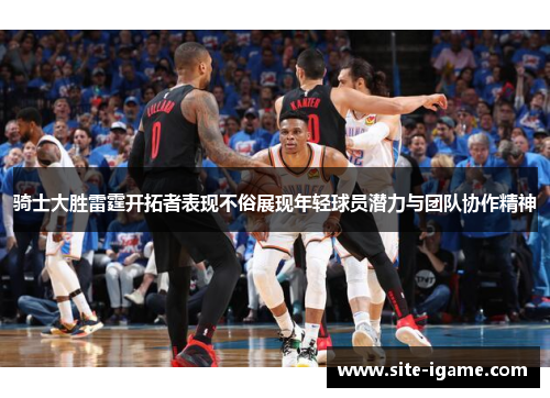 骑士大胜雷霆开拓者表现不俗展现年轻球员潜力与团队协作精神