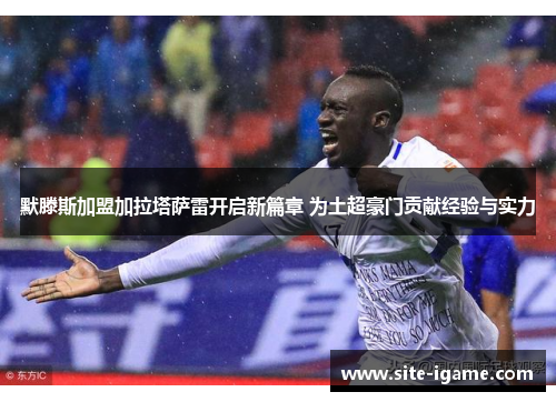 默滕斯加盟加拉塔萨雷开启新篇章 为土超豪门贡献经验与实力